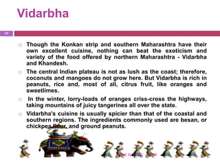 Vidarbha
IHMNSK NOTES
19
 Though the Konkan strip and southern Maharashtra have their
own excellent cuisine, nothing can beat the exoticism and
variety of the food offered by northern Maharashtra - Vidarbha
and Khandesh.
 The central Indian plateau is not as lush as the coast; therefore,
coconuts and mangoes do not grow here. But Vidarbha is rich in
peanuts, rice and, most of all, citrus fruit, like oranges and
sweetlimes.
 In the winter, lorry-loads of oranges criss-cross the highways,
taking mountains of juicy tangerines all over the state.
 Vidarbha's cuisine is usually spicier than that of the coastal and
southern regions. The ingredients commonly used are besan, or
chickpea flour, and ground peanuts.
 