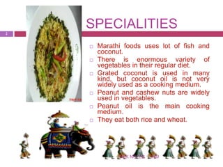 SPECIALITIES
IHMNSK NOTES
2
 Marathi foods uses lot of fish and
coconut.
 There is enormous variety of
vegetables in their regular diet.
 Grated coconut is used in many
kind, but coconut oil is not very
widely used as a cooking medium.
 Peanut and cashew nuts are widely
used in vegetables.
 Peanut oil is the main cooking
medium.
 They eat both rice and wheat.
 