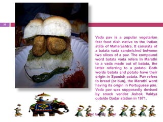 Vada pav is a popular vegetarian
fast food dish native to the Indian
state of Maharashtra. It consists of
a batata vada sandwiched between
two slices of a pav. The compound
word batata vada refers In Marathi
to a vada made out of batata, the
latter referring to a potato. Both
words batata and potato have their
origin in Spanish patata. Pav refers
to bread (or bun), the Marathi word
having its origin in Portuguese pão.
Vada pav was supposedly devised
by snack vendor Ashok Vaidya
outside Dadar station in 1971.
IHMNSK NOTES
35
 