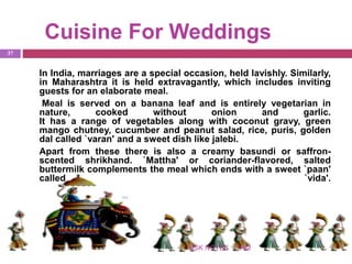Cuisine For Weddings
IHMNSK NOTES
37
In India, marriages are a special occasion, held lavishly. Similarly,
in Maharashtra it is held extravagantly, which includes inviting
guests for an elaborate meal.
Meal is served on a banana leaf and is entirely vegetarian in
nature, cooked without onion and garlic.
It has a range of vegetables along with coconut gravy, green
mango chutney, cucumber and peanut salad, rice, puris, golden
dal called `varan' and a sweet dish like jalebi.
Apart from these there is also a creamy basundi or saffron-
scented shrikhand. `Mattha' or coriander-flavored, salted
buttermilk complements the meal which ends with a sweet `paan'
called `vida'.
 
