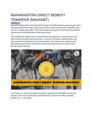 MAHARASHTRA DIRECT BENEFIT
TRANSFER (MAHADBT)
General Blogs
MahaDBT(Maharashtra Direct Benefit Transfer) is the Maharashtra government's online
scholarship portal that offers various post-metric student scholarships. MahaDBT, also
known as “aaple sarkar DBT,” offers 38 scholarship programs administered by different
departments of the Maharashtra state government.
This scholarship program aims to provide financial assistance to students who can’t
afford further education after post-metric. It ensures the proper implementation and
disbursement of scholarships to the beneficiaries. This scheme was started by the
Maharashtra government and directly funded by the government of India’s Direct
Benefit transfer scheme.
In this blog, you will get complete information regarding the MahaDBT scholarship
program, how many scholarships the Maharashtra government offers, eligibility,
benefits, etc., in one plate.
 