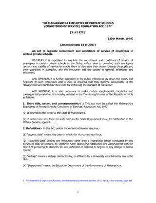 THE MAHARASHTRA EMPLOYEES OF PRIVATE SCHOOLS
                     (CONDITIONS OF SERVICE) REGULATION ACT, 1977

                                                  [3 of 1978]1

                                                                                          [20th March, 1978]

                                       (Amended upto 14 of 2007)

       An Act to regulate recruitment and conditions of service of employees in
certain private schools.

         WHEREAS it is expedient to regulate the recruitment and conditions of service of
employees in certain private schools in the State, with a view to providing such employees
security and stability of service to enable them to discharge their duties towards the pupils and
their guardians in particular, and the institution and the society in general, effectively and
efficiently;

        AND WHEREAS it is further expedient in the public interest to lay down the duties and
functions of such employees with a view to ensuring that they become accountable to the
Management and contribute their mite for improving the standard of education;

         AND WHEREAS it is also necessary to make certain supplemental, incidental and
consequential provisions; it is hereby enacted in the Twenty-eighth year of the Republic of India
as follows:

1. Short title, extent and commencement:-(1) This Act may be called the Maharashtra
Employees of Private Schools (Conditions of Services) Regulation Act, 1977.

(2) It extends to the whole of the State of Maharashtra.

(3) It shall come into force on such date as the State Government may, by notification in the
Official Gazette, appoint.

2. Definitions:- In this Act, unless the context otherwise requires,-

(1) “appoint date” means the date on which this Act comes into force,

(2) “coaching class” means any institution, other than a recognized school conducted by any
person or body of persons, by whatever name called and established and administered with the
object of preparing its students for any certificate or diploma or degree or any college or school
course;

(3) “college” means a college conducted by, or affiliated to, a University established by law in the
State;

(4) “Department” means the Education Department of the Government of Maharashtra;




1. For Statement of Objects and Reasons, see Maharashtra Government Gazette, 1977, Part V, Extra-ordinary, page 319.




                                                         1
 