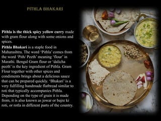 Pithla Bhakari
Pithla is the thick spicy yellow curry made
with gram flour along with some onions and
spices.
Pithla Bhakari is a staple food in
Maharashtra. The word ‘Pithla’ comes from
the word ‘Pith/ Peeth’ meaning ‘flour’ in
Marathi. Bengal Gram flour or ‘dalicha
peeth’ is the key ingredient of Pithla. Gram
Flour together with other spices and
condiments brings about a delicious sauce
that can be prepared quickly. ‘Bhakari’ is a
very fulfilling handmade flatbread similar to
roti that typically accompanies Pithla.
Depending on the type of grain it is made
from, it is also known as jowar or bajre ki
roti, or rotla in different parts of the country.
 