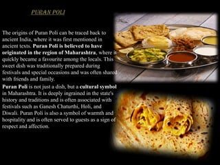 Puran Poli
The origins of Puran Poli can be traced back to
ancient India, where it was first mentioned in
ancient texts. Puran Poli is believed to have
originated in the region of Maharashtra, where it
quickly became a favourite among the locals. This
sweet dish was traditionally prepared during
festivals and special occasions and was often shared
with friends and family.
Puran Poli is not just a dish, but a cultural symbol
in Maharashtra. It is deeply ingrained in the state's
history and traditions and is often associated with
festivals such as Ganesh Chaturthi, Holi, and
Diwali. Puran Poli is also a symbol of warmth and
hospitality and is often served to guests as a sign of
respect and affection.
 