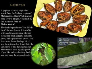 Aluchi Vadi
A popular savoury vegetarian
snack from the Malvan region of
Maharashtra, Aluchi Vadi is every
food lover’s delight. You must try
this authentic food of
Maharashtra!
The basic ingredient of this dish is
the Colocasia leaves. It is stuffed
with a delicious mixture of gram
flour, rice flour, jaggery, tamarind
juice, and a plethora of spices. The
leaves are then rolled up, sliced,
and then steamed or fried. Both the
variations of this famous food of
Maharashtra taste equally good, but
if you like to have healthy food,
you can have the steamed vadi.
 
