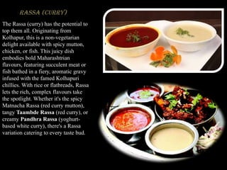 Rassa (Curry)
The Rassa (curry) has the potential to
top them all. Originating from
Kolhapur, this is a non-vegetarian
delight available with spicy mutton,
chicken, or fish. This juicy dish
embodies bold Maharashtrian
flavours, featuring succulent meat or
fish bathed in a fiery, aromatic gravy
infused with the famed Kolhapuri
chillies. With rice or flatbreads, Rassa
lets the rich, complex flavours take
the spotlight. Whether it's the spicy
Matnacha Rassa (red curry mutton),
tangy Taambde Rassa (red curry), or
creamy Pandhra Rassa (yoghurt-
based white curry), there's a Rassa
variation catering to every taste bud.
 