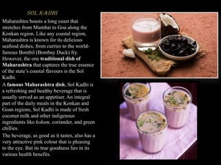 Sol Kadhi
Maharashtra boasts a long coast that
stretches from Mumbai to Goa along the
Konkan region. Like any coastal region,
Maharashtra is known for its delicious
seafood dishes, from curries to the world-
famous Bombil (Bombay Duck) fry.
However, the one traditional dish of
Maharashtra that captures the true essence
of the state’s coastal flavours is the Sol
Kadhi.
A famous Maharashtra dish, Sol Kadhi is
a refreshing and healthy beverage that is
usually served as an appetiser. An integral
part of the daily meals in the Konkan and
Goan regions, Sol Kadhi is made of fresh
coconut milk and other indigenous
ingredients like kokum, coriander, and green
chillies.
The beverage, as good as it tastes, also has a
very attractive pink colour that is pleasing
to the eye. But its true goodness lies in its
various health benefits.
 