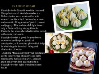 Ukadiche Modak
Ukadiche is the Marathi word for ‘steamed’.
The quintessential ukadiche modak is a
Maharashtrian sweet made with a soft,
steamed rice flour shell that cradles a sweet
and aromatic filling made of grated coconut
and jaggery. This traditional delight is not
only a divine offering during Ganesh
Chaturthi but also a cherished treat for modak
enthusiasts year-round.
Ukadiche Modak is good for your bowel
movement and helps to get rid of
constipation, as it contains ghee which helps
in rebuilding the intestinal lining and
elimination of toxins.
Ukadiche Modak can boost your iron levels
due to the presence of jaggery and helps
maintain the hemoglobin level. Medium
chain Tri glyceride in coconut used in
Ukadiche Modak helps to maintain heart
health
 
