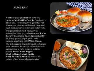 Misal Pav
Misal is a spicy sprouted bean curry also
known as 'Matkichi Usal' and 'Pav' are buns or
dinner rolls. The misal curry is garnished with
fresh onions, cilantro, and Farsan (crispy fried
snack mix) and served with warm buttery rolls.
The sprouted math/moth bean curry is
simmered in a thin gravy also known as 'Kat' or
'Rassa' with authentic flavors being induced by
the freshly ground ginger, garlic, and a
warming spice blend called Misal Masala..
The dish traces its origins to Nashik in Western
India, over time, locals have tweaked the basic
recipe of how to make misal, to suit their
palettes. Puneri Misal, Nagpuri
Misal, Kolhapuri Misal, Nashik
Misal, Khandeshi Misal are some of the
variants of this immensely popular dish.
 