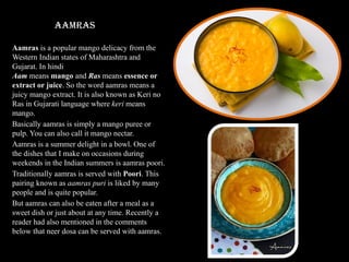 Aamras
Aamras is a popular mango delicacy from the
Western Indian states of Maharashtra and
Gujarat. In hindi
Aam means mango and Ras means essence or
extract or juice. So the word aamras means a
juicy mango extract. It is also known as Keri no
Ras in Gujarati language where keri means
mango.
Basically aamras is simply a mango puree or
pulp. You can also call it mango nectar.
Aamras is a summer delight in a bowl. One of
the dishes that I make on occasions during
weekends in the Indian summers is aamras poori.
Traditionally aamras is served with Poori. This
pairing known as aamras puri is liked by many
people and is quite popular.
But aamras can also be eaten after a meal as a
sweet dish or just about at any time. Recently a
reader had also mentioned in the comments
below that neer dosa can be served with aamras.
 