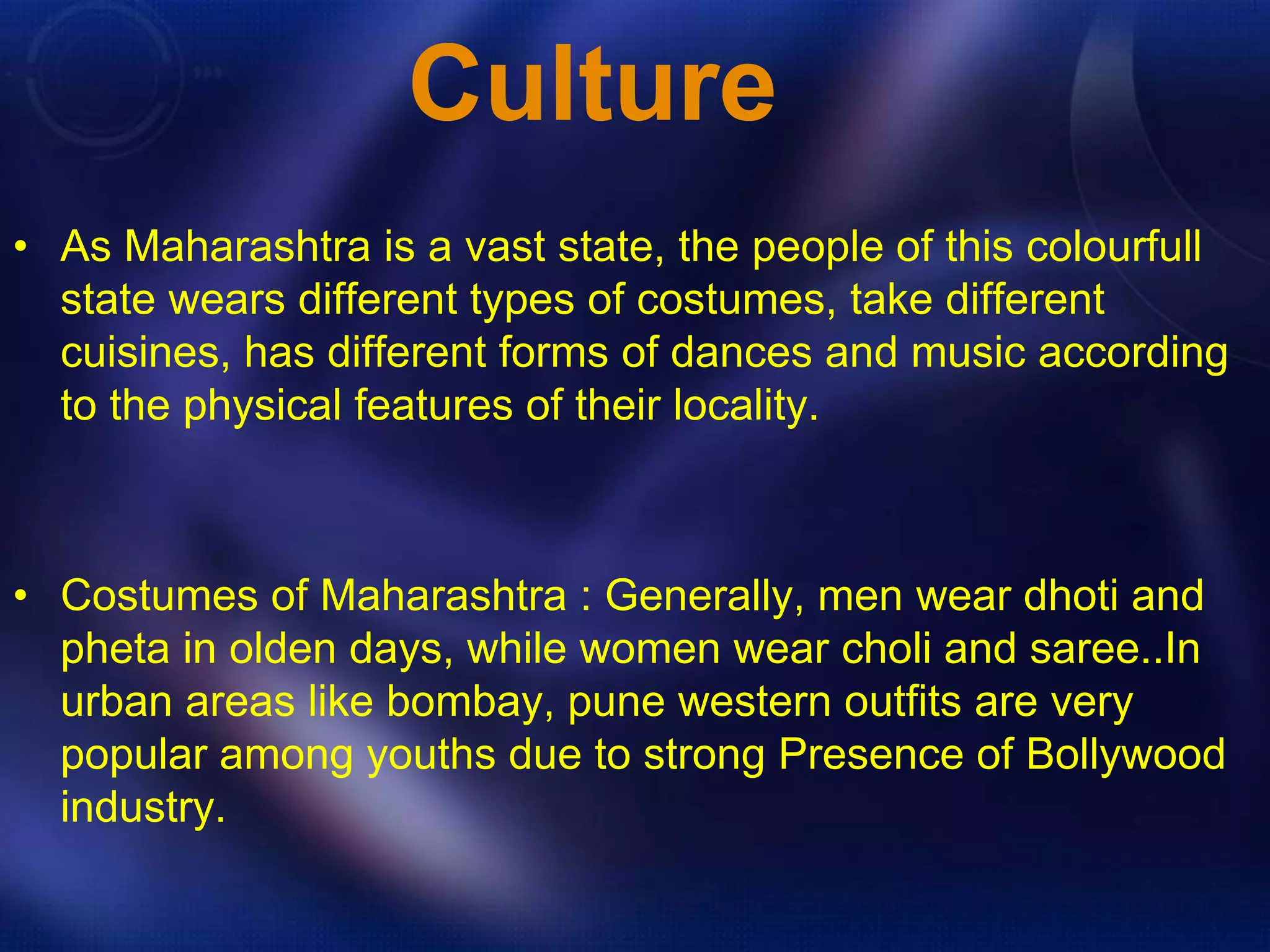 Culture 
• As Maharashtra is a vast state, the people of this colourfull 
state wears different types of costumes, take different 
cuisines, has different forms of dances and music according 
to the physical features of their locality. 
• Costumes of Maharashtra : Generally, men wear dhoti and 
pheta in olden days, while women wear choli and saree..In 
urban areas like bombay, pune western outfits are very 
popular among youths due to strong Presence of Bollywood 
industry. 
 