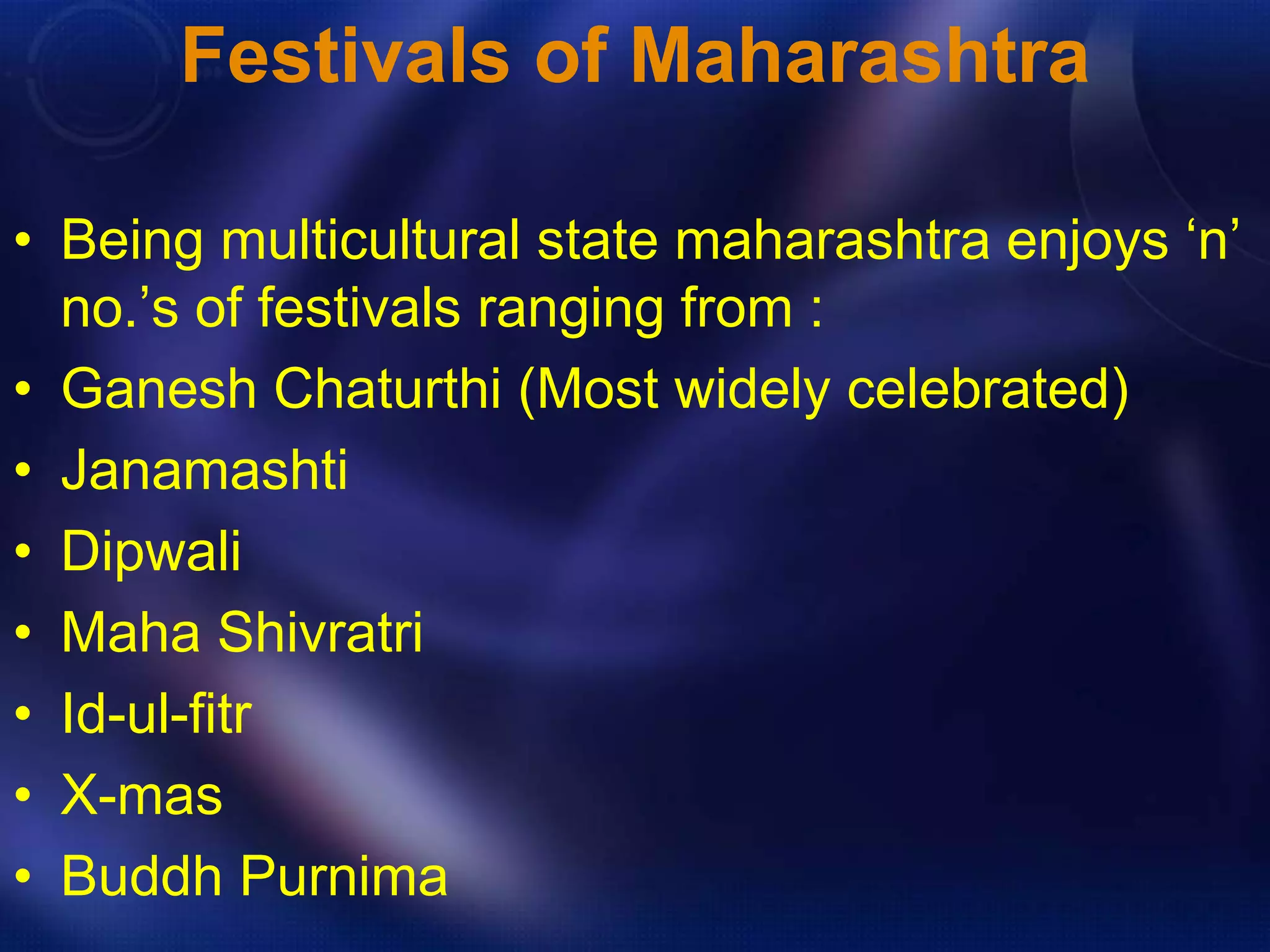 Festivals of Maharashtra 
• Being multicultural state maharashtra enjoys ‘n’ 
no.’s of festivals ranging from : 
• Ganesh Chaturthi (Most widely celebrated) 
• Janamashti 
• Dipwali 
• Maha Shivratri 
• Id-ul-fitr 
• X-mas 
• Buddh Purnima 
 
