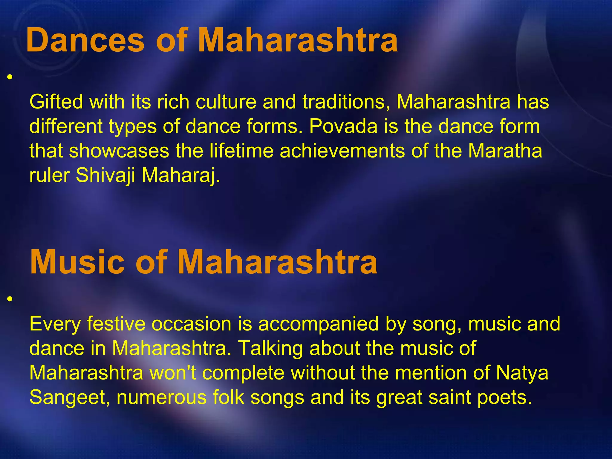 Dances of Maharashtra 
• 
Gifted with its rich culture and traditions, Maharashtra has 
different types of dance forms. Povada is the dance form 
that showcases the lifetime achievements of the Maratha 
ruler Shivaji Maharaj. 
Music of Maharashtra 
• 
Every festive occasion is accompanied by song, music and 
dance in Maharashtra. Talking about the music of 
Maharashtra won't complete without the mention of Natya 
Sangeet, numerous folk songs and its great saint poets. 
 