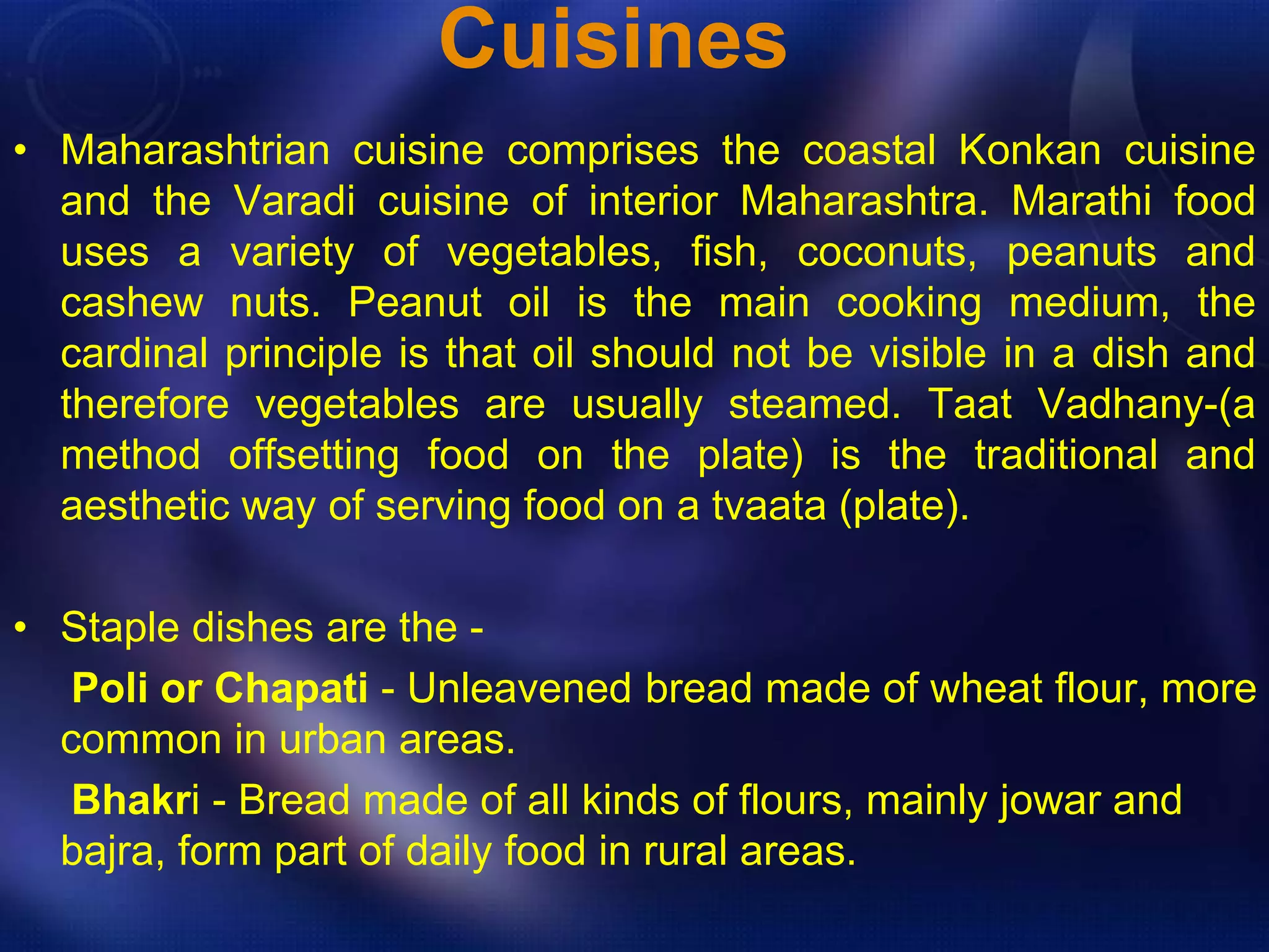Cuisines 
• Maharashtrian cuisine comprises the coastal Konkan cuisine 
and the Varadi cuisine of interior Maharashtra. Marathi food 
uses a variety of vegetables, fish, coconuts, peanuts and 
cashew nuts. Peanut oil is the main cooking medium, the 
cardinal principle is that oil should not be visible in a dish and 
therefore vegetables are usually steamed. Taat Vadhany-(a 
method offsetting food on the plate) is the traditional and 
aesthetic way of serving food on a tvaata (plate). 
• Staple dishes are the - 
Poli or Chapati - Unleavened bread made of wheat flour, more 
common in urban areas. 
Bhakri - Bread made of all kinds of flours, mainly jowar and 
bajra, form part of daily food in rural areas. 
 