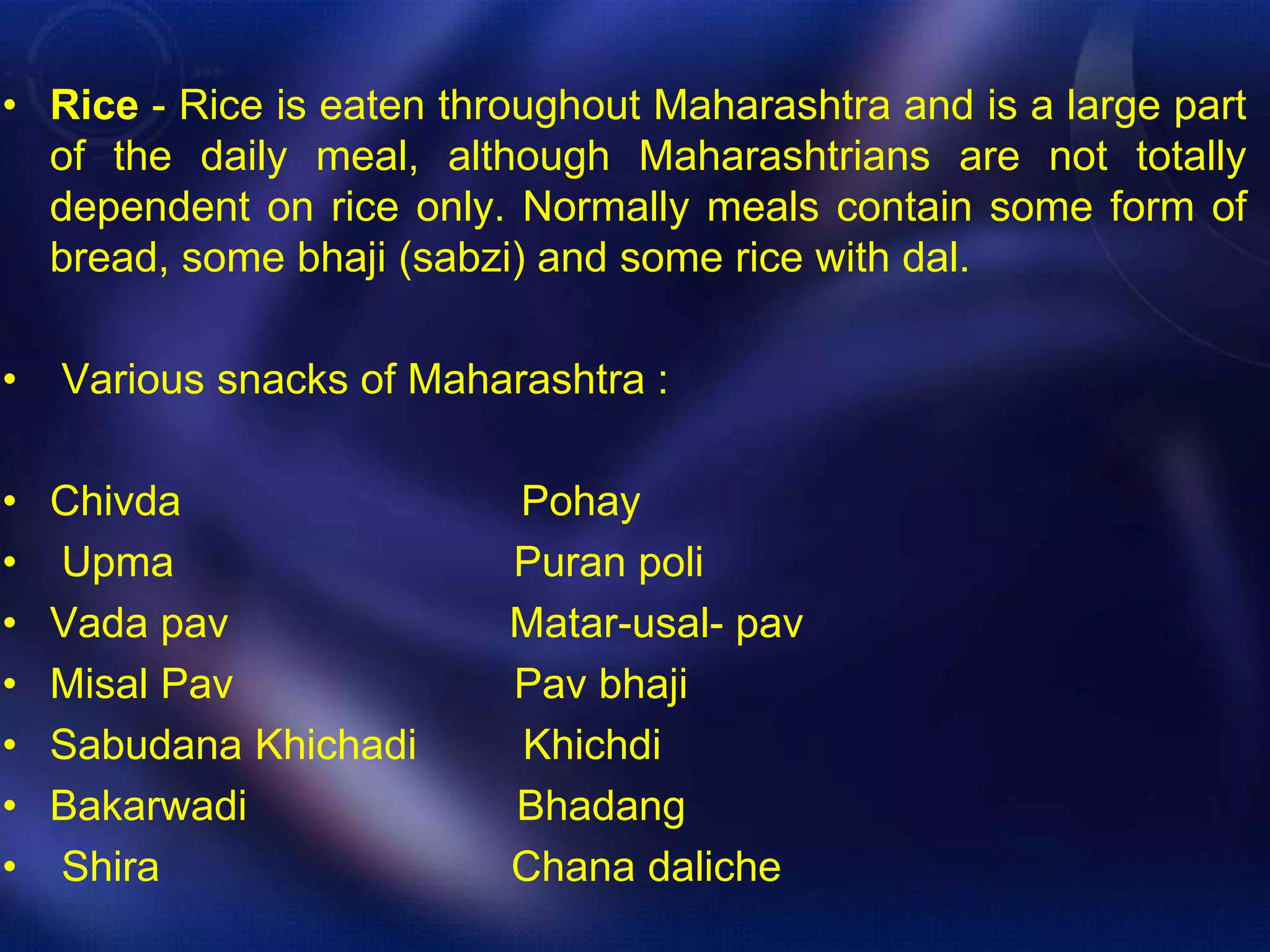 • Rice - Rice is eaten throughout Maharashtra and is a large part 
of the daily meal, although Maharashtrians are not totally 
dependent on rice only. Normally meals contain some form of 
bread, some bhaji (sabzi) and some rice with dal. 
• Various snacks of Maharashtra : 
• Chivda Pohay 
• Upma Puran poli 
• Vada pav Matar-usal- pav 
• Misal Pav Pav bhaji 
• Sabudana Khichadi Khichdi 
• Bakarwadi Bhadang 
• Shira Chana daliche 
 