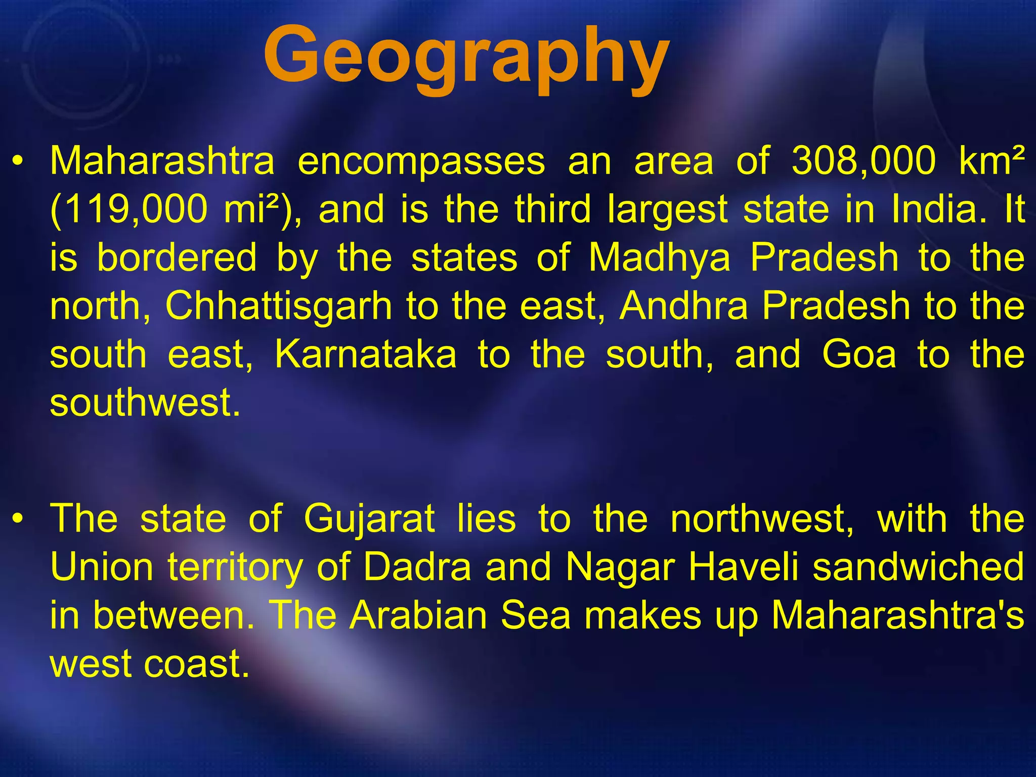 Geography 
• Maharashtra encompasses an area of 308,000 km² 
(119,000 mi²), and is the third largest state in India. It 
is bordered by the states of Madhya Pradesh to the 
north, Chhattisgarh to the east, Andhra Pradesh to the 
south east, Karnataka to the south, and Goa to the 
southwest. 
• The state of Gujarat lies to the northwest, with the 
Union territory of Dadra and Nagar Haveli sandwiched 
in between. The Arabian Sea makes up Maharashtra's 
west coast. 
 