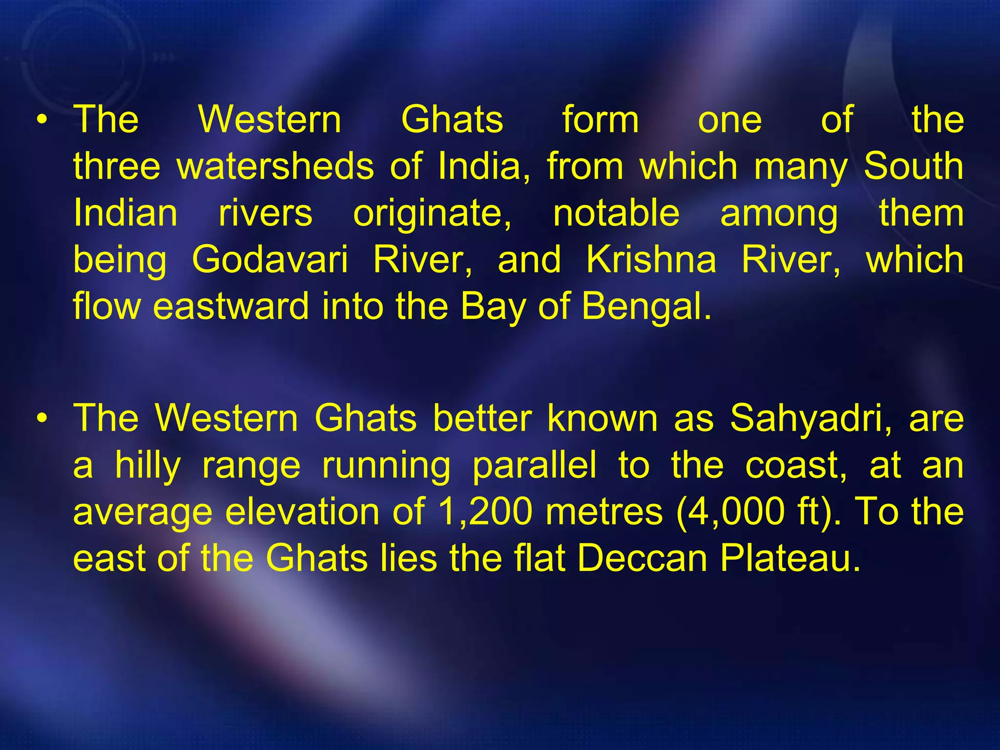 • The Western Ghats form one of the 
three watersheds of India, from which many South 
Indian rivers originate, notable among them 
being Godavari River, and Krishna River, which 
flow eastward into the Bay of Bengal. 
• The Western Ghats better known as Sahyadri, are 
a hilly range running parallel to the coast, at an 
average elevation of 1,200 metres (4,000 ft). To the 
east of the Ghats lies the flat Deccan Plateau. 
 