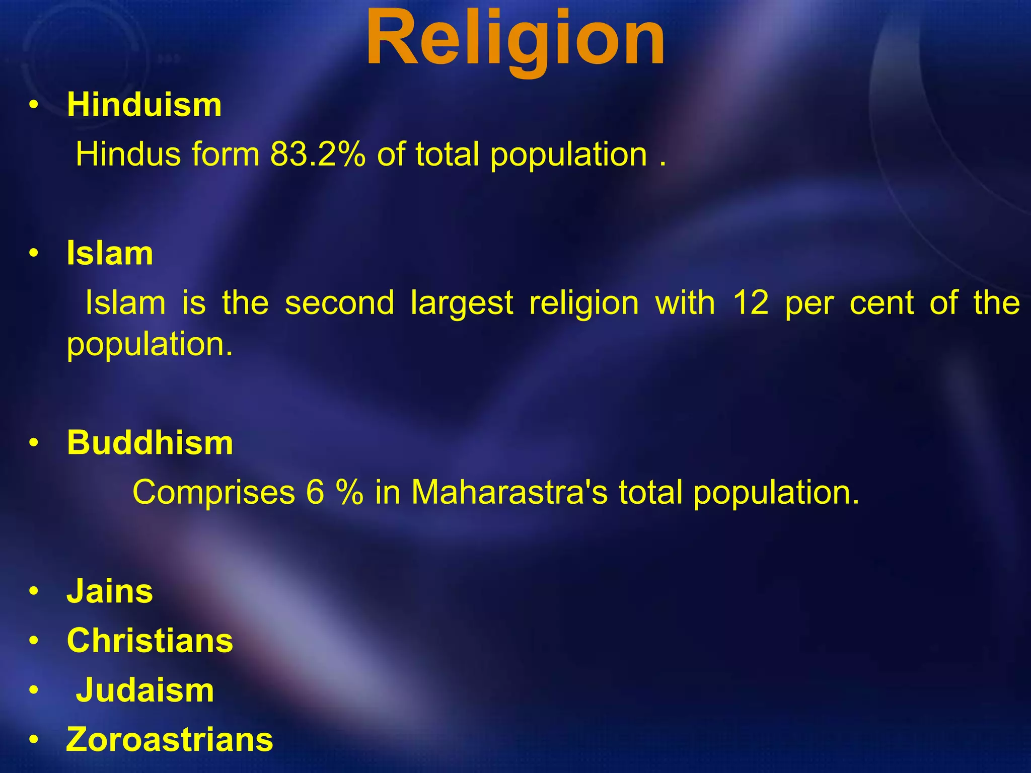 Religion 
• Hinduism 
Hindus form 83.2% of total population . 
• Islam 
Islam is the second largest religion with 12 per cent of the 
population. 
• Buddhism 
Comprises 6 % in Maharastra's total population. 
• Jains 
• Christians 
• Judaism 
• Zoroastrians 
 