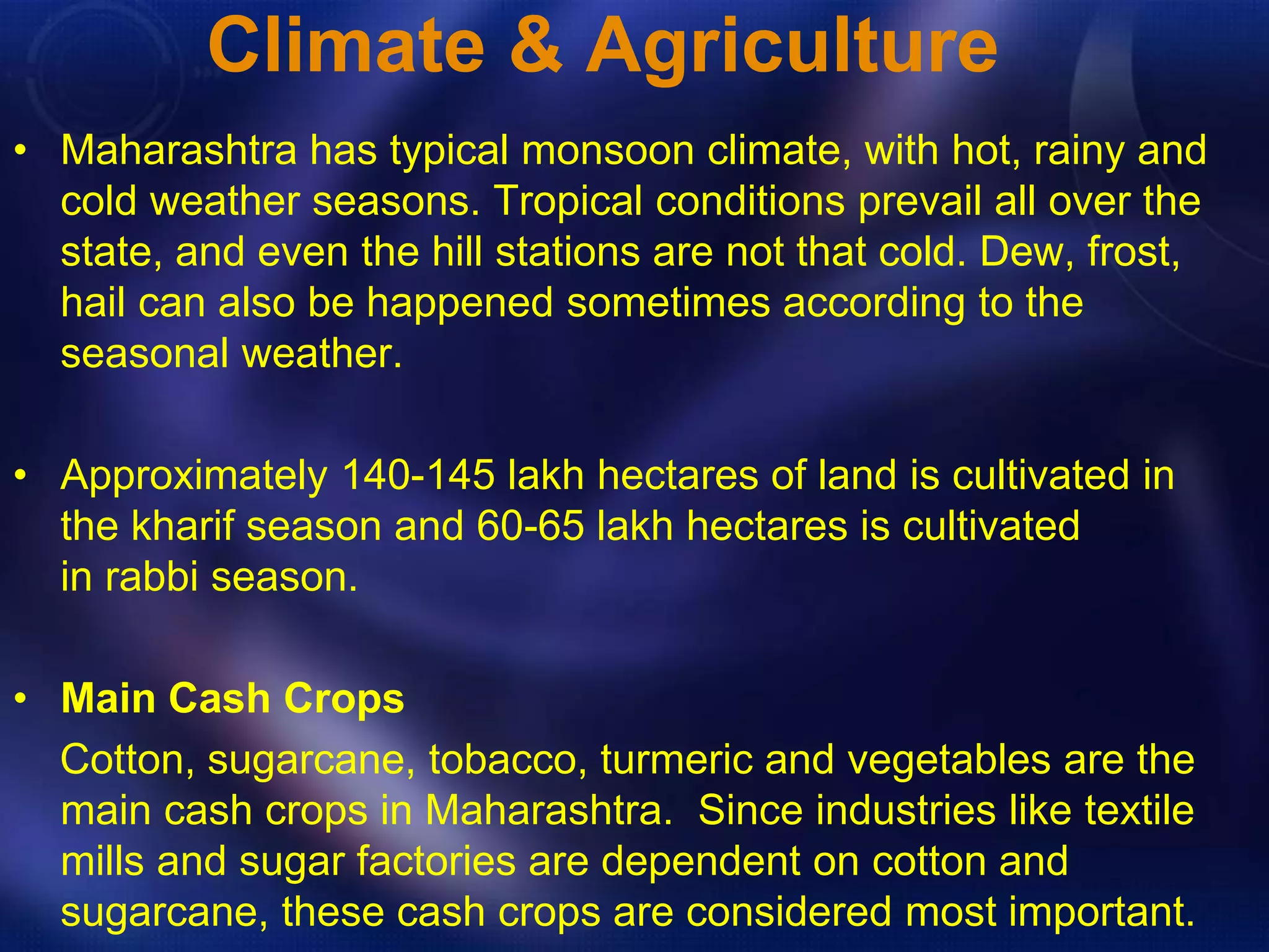 Climate & Agriculture 
• Maharashtra has typical monsoon climate, with hot, rainy and 
cold weather seasons. Tropical conditions prevail all over the 
state, and even the hill stations are not that cold. Dew, frost, 
hail can also be happened sometimes according to the 
seasonal weather. 
• Approximately 140-145 lakh hectares of land is cultivated in 
the kharif season and 60-65 lakh hectares is cultivated 
in rabbi season. 
• Main Cash Crops 
Cotton, sugarcane, tobacco, turmeric and vegetables are the 
main cash crops in Maharashtra. Since industries like textile 
mills and sugar factories are dependent on cotton and 
sugarcane, these cash crops are considered most important. 
 