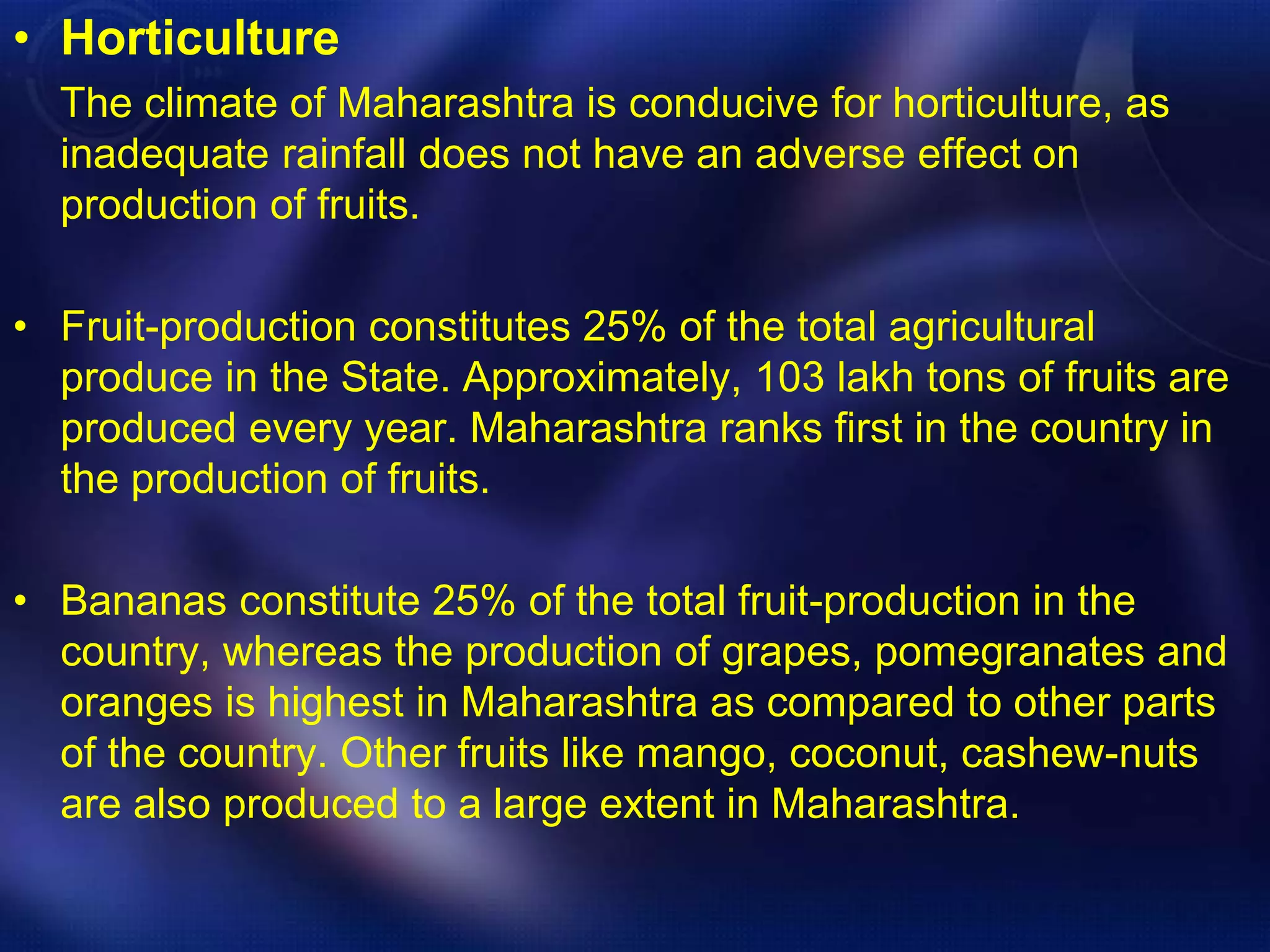 • Horticulture 
The climate of Maharashtra is conducive for horticulture, as 
inadequate rainfall does not have an adverse effect on 
production of fruits. 
• Fruit-production constitutes 25% of the total agricultural 
produce in the State. Approximately, 103 lakh tons of fruits are 
produced every year. Maharashtra ranks first in the country in 
the production of fruits. 
• Bananas constitute 25% of the total fruit-production in the 
country, whereas the production of grapes, pomegranates and 
oranges is highest in Maharashtra as compared to other parts 
of the country. Other fruits like mango, coconut, cashew-nuts 
are also produced to a large extent in Maharashtra. 
 