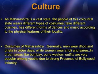 Culture 
• As Maharashtra is a vast state, the people of this colourfull 
state wears different types of costumes, take different 
cuisines, has different forms of dances and music according 
to the physical features of their locality. 
• Costumes of Maharashtra : Generally, men wear dhoti and 
pheta in olden days, while women wear choli and saree..In 
urban areas like bombay, pune western outfits are very 
popular among youths due to strong Presence of Bollywood 
industry. 
 