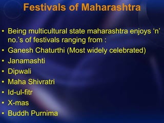 Festivals of Maharashtra 
• Being multicultural state maharashtra enjoys ‘n’ 
no.’s of festivals ranging from : 
• Ganesh Chaturthi (Most widely celebrated) 
• Janamashti 
• Dipwali 
• Maha Shivratri 
• Id-ul-fitr 
• X-mas 
• Buddh Purnima 
 