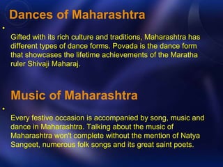 Dances of Maharashtra 
• 
Gifted with its rich culture and traditions, Maharashtra has 
different types of dance forms. Povada is the dance form 
that showcases the lifetime achievements of the Maratha 
ruler Shivaji Maharaj. 
Music of Maharashtra 
• 
Every festive occasion is accompanied by song, music and 
dance in Maharashtra. Talking about the music of 
Maharashtra won't complete without the mention of Natya 
Sangeet, numerous folk songs and its great saint poets. 
 
