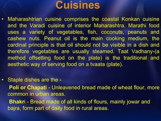 Cuisines 
• Maharashtrian cuisine comprises the coastal Konkan cuisine 
and the Varadi cuisine of interior Maharashtra. Marathi food 
uses a variety of vegetables, fish, coconuts, peanuts and 
cashew nuts. Peanut oil is the main cooking medium, the 
cardinal principle is that oil should not be visible in a dish and 
therefore vegetables are usually steamed. Taat Vadhany-(a 
method offsetting food on the plate) is the traditional and 
aesthetic way of serving food on a tvaata (plate). 
• Staple dishes are the - 
Poli or Chapati - Unleavened bread made of wheat flour, more 
common in urban areas. 
Bhakri - Bread made of all kinds of flours, mainly jowar and 
bajra, form part of daily food in rural areas. 
 