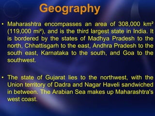 Geography 
• Maharashtra encompasses an area of 308,000 km² 
(119,000 mi²), and is the third largest state in India. It 
is bordered by the states of Madhya Pradesh to the 
north, Chhattisgarh to the east, Andhra Pradesh to the 
south east, Karnataka to the south, and Goa to the 
southwest. 
• The state of Gujarat lies to the northwest, with the 
Union territory of Dadra and Nagar Haveli sandwiched 
in between. The Arabian Sea makes up Maharashtra's 
west coast. 
 