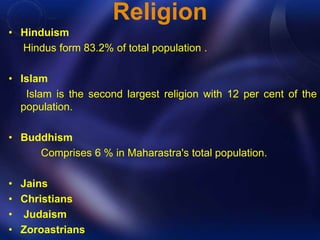 Religion 
• Hinduism 
Hindus form 83.2% of total population . 
• Islam 
Islam is the second largest religion with 12 per cent of the 
population. 
• Buddhism 
Comprises 6 % in Maharastra's total population. 
• Jains 
• Christians 
• Judaism 
• Zoroastrians 
 