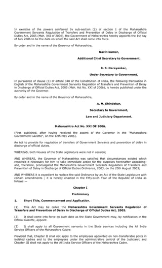 In exercise of the powers conferred by sub-section (2) of section 1 of the Maharashtra
Government Servants Regulation of Transfers and Prevention of Delay in Discharge of Official
Duties Act, 2005 (Mah. XXI of 2006), the Government of Maharashtra hereby appoints the 1st day
of July 2006 to be the date on which the said Act shall come into force.
By order and in the name of the Governor of Maharashtra,
Navin kumar,
Additional Chief Secretary to Government.
B. B. Narayankar,
Under Secretary to Government.
In pursuance of clause (3) of article 348 of the Constitution of India, the following translation in
English of the Maharashtra Government Servants Regulation of Transfers and Prevention of Delay
in Discharge of Official Duties Act, 2005 (Mah. Act No. XXI of 2006), is hereby published under the
authority of the Governor.
By order and in the name of the Governor of Maharashtra,
A. M. Shindekar,
Secretary to Government,
Law and Judiciary Department.
Maharashtra Act No. XXI OF 2006.
(First published, after having received the assent of the Governor in the "Maharashtra
Government Gazette", on the 12th May 2006).
An Act to provide for regulation of transfers of Government Servants and prevention of delay in
discharge of official duties.
WHEREAS, both Houses of the State Legislature were not in session;
AND WHEREAS, the Governor of Maharashtra was satisfied that circumstances existed which
rendered it necessary for him to take immediate action for the purposes hereinafter appearing;
and, therefore, promulgated the Maharashtra Government Servants Regulation of Transfers and
Prevention of Delay in Discharge of Official Duties Ordinance, 2003, on the 25th August 2003;
AND WHEREAS it is expedient to replace the said Ordinance by an Act of the State Legislature with
certain amendments ; it is hereby enacted in the Fifty-sixth Year of the Republic of India as
follows:—
Chapter I
Preliminary
1. Short Title, Commencement and Application.
(1) This Act may be called the Maharashtra Government Servants Regulation of
Transfers and Prevention of Delay in Discharge of Official Duties Act, 2005.
(2) It shall come into force on such date as the State Government may, by notification in the
Official Gazette, appoint.
(3) It shall apply to all Government servants in the State services including the All India
Service Officers of the Maharashtra Cadre:
Provided that, Chapter II shall not apply to the employees appointed on non-transferable posts in
isolated cadres and to the employees under the administrative control of the Judiciary; and
Chapter III shall not apply to the All India Service Officers of the Maharashtra Cadre.
 
