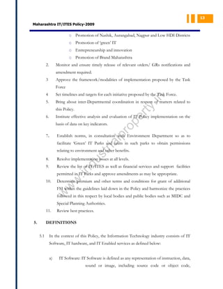 13

Maharashtra IT/ITES Policy-2009

o Promotion of Nashik, Aurangabad, Nagpur and Low HDI Districts
o Promotion of ‘green’ IT
o Entrepreneurship and innovation
o Promotion of Brand Maharashtra
2.

Monitor and ensure timely release of relevant orders/ GRs notifications and
amendment required.

3

Approve the framework/modalities of implementation proposed by the Task
Force
Set timelines and targets for each initiative proposed by the Task Force.

5.

Bring about inter-Departmental coordination in respect of matters related to

ty

.in

4

Institute effective analysis and evaluation of IT Policy implementation on the
basis of data on key indicators.

7.

pr
o

6.

pe
r

this Policy.

al

Establish norms, in consultation with Environment Department so as to

st
ri

facilitate ‘Green’ IT Parks and units in such parks to obtain permissions
relating to environment and other benefits.
Resolve implementation issues at all levels.

9.

Review the list of IT/ITES as well as financial services and support facilities

.in

du

8.

10.

w
w

permitted in IT Parks and approve amendments as may be appropriate.
Determine premium and other terms and conditions for grant of additional

w

FSI within the guidelines laid down in the Policy and harmonize the practices
followed in this respect by local bodies and public bodies such as MIDC and
Special Planning Authorities.

11.
5.

Review best practices.

DEFINITIONS
5.1

In the context of this Policy, the Information Technology industry consists of IT
Software, IT hardware, and IT Enabled services as defined below:
a)

IT Software: IT Software is defined as any representation of instruction, data,
sound or image, including source code or object code,

 