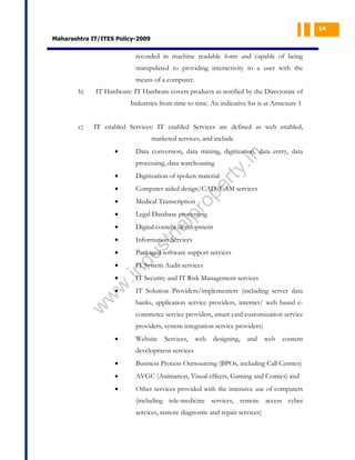 14

Maharashtra IT/ITES Policy-2009

recorded in machine readable form and capable of being
manipulated to providing interactivity to a user with the
means of a computer.
b)

IT Hardware: IT Hardware covers products as notified by the Directorate of
Industries from time to time. An indicative list is at Annexure 1

c)

IT enabled Services: IT enabled Services are defined as web enabled,
marketed services, and include

.in

Data conversion, data mining, digitization, data entry, data

•

ty

processing, data warehousing
Digitization of spoken material

•

Computer aided design/CAD/CAM services

•

Medical Transcription

•

Legal Database processing

•

Digital content development

•

Information Services

•

Packaged software support services

pr
o

al

st
ri

du

IT System Audit services

.in

•

pe
r

•

w
w

•

w

•

IT Security and IT Risk Management services
IT Solution Providers/implementers (including server data
banks, application service providers, internet/ web based ecommerce service providers, smart card customization service
providers, system integration service providers)

•

Website

Services,

web

designing,

and

web

content

development services
•

Business Process Outsourcing (BPOs, including Call Centres)

•

AVGC (Animation, Visual effects, Gaming and Comics) and

•

Other services provided with the intensive use of computers
(including tele-medicine services, remote access cyber
services, remote diagnostic and repair services)

 