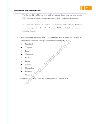 15

Maharashtra IT/ITES Policy-2009

The list of IT enabled services will be updated from time to time by the
Directorate of Industries, with prior approval of the Empowered Committee
IT Units are defined to include IT hardware and Telecom hardware
manufacturing units, IT enabled Services (ITES), and Software industries
including Services.
Low Human Development Index (HDI) Districts shall refer to the following 10

Yavatmal
Jalna

•

Nandurbar

•

Washim

•

Dhule

•

Nanded

•

Osmanabad

•

Buldhana

•

Chandrapur

pe
r

•

pr
o

•

ty

Gadchiroli

w
w

.in

du

st
ri

al

•

.in

districts specified in the Package Scheme of Incentives (PSI) 2007.

The IT and ITES Policy 2009 will be valid up to 14th August, 2014.

w

5.2

 