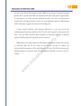 2

Maharashtra IT/ITES Policy-2009

are low in the Human Development Index (HDI) in the interest of balanced regional
growth and to provide local skills and entrepreneurial talent with greater opportunities.
For this purpose, the Policy provides additional benefits to IT units and infrastructure
around cities with high potential as well as the most backward regions of Maharashtra,
while continuing to support investment in the leading areas.
A large, trained workforce with enhanced skill levels is a sine qua non for the
continued growth and value addition in the IT sector, and its spread to other areas in the

pe
r

ty

capacity building, largely through public-private initiatives.

.in

State. The new Policy therefore places emphasis on innovative measures to promote

Maharashtra is the largest market for IT hardware and internet in India. IT continues

pr
o

to transform daily life for the better. It has become necessary to address the
environmental consequences of the rapid increase in IT users. The Policy proposes path-

al

breaking initiatives to promote ‘green’ IT and electronic hardware, as well as e-waste re-

w

w
w

.in

du

st
ri

cycling.

 