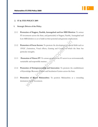 3

Maharashtra IT/ITES Policy-2009

2. IT & ITES POLICY 2009
1.

Strategic Drivers of the Policy

2.1.1

Promotion of Nagpur, Nashik, Aurangabad and low HDI Districts: To attract
IT investments across the State, and particularly in Nagpur, Nashik, Aurangabad and

Promotion of Focus Sectors: To promote the development of special fields such as

ty

2.1.2

.in

Low HDI districts so as to build on their potential and generate employment.

pe
r

AVGC (Animation, Visual effects, Gaming and Comics) in which the State has

2.1.3

pr
o

particular strengths.

Promotion of ‘Green IT’: To ensure growth of the IT sector in an environmentally

Promotion of Entrepreneurship and Innovation: To promote the establishment

du

2.1.4

st
ri

al

sustainable and responsible manner.

w
w

Promotion of Brand Maharashtra: To position Maharashtra as a rewarding
destination for IT investment.

w

2.1.5

.in

of Knowledge/Resource Centres and Incubation Centres across the State.

 