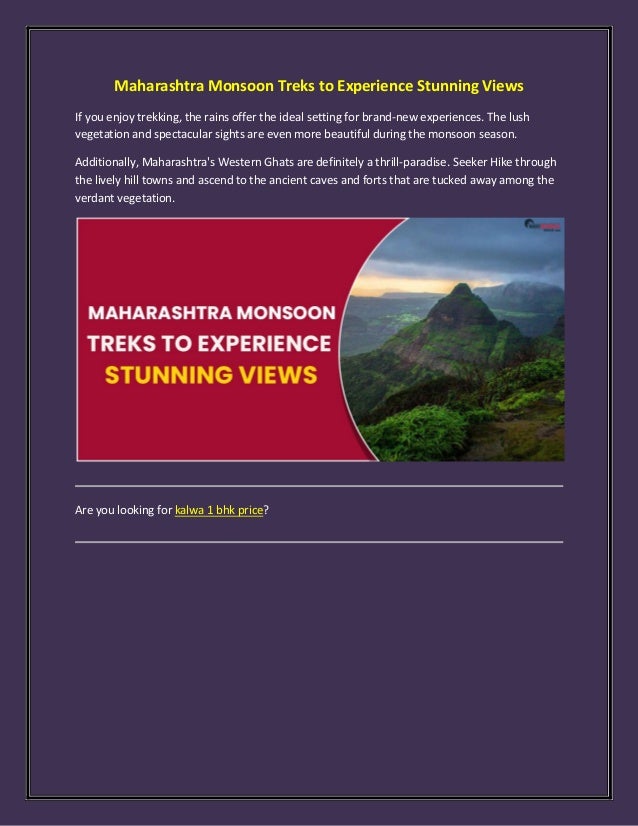 Maharashtra Monsoon Treks to Experience Stunning Views
If you enjoy trekking, the rains offer the ideal setting for brand-new experiences. The lush
vegetation and spectacular sights are even more beautiful during the monsoon season.
Additionally, Maharashtra's Western Ghats are definitely a thrill-paradise. Seeker Hike through
the lively hill towns and ascend to the ancient caves and forts that are tucked away among the
verdant vegetation.
Are you looking for kalwa 1 bhk price?
 