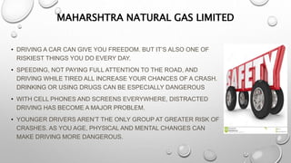MAHARSHTRA NATURAL GAS LIMITED
• DRIVING A CAR CAN GIVE YOU FREEDOM. BUT IT’S ALSO ONE OF
RISKIEST THINGS YOU DO EVERY DAY.
• SPEEDING, NOT PAYING FULL ATTENTION TO THE ROAD, AND
DRIVING WHILE TIRED ALL INCREASE YOUR CHANCES OF A CRASH.
DRINKING OR USING DRUGS CAN BE ESPECIALLY DANGEROUS
• WITH CELL PHONES AND SCREENS EVERYWHERE, DISTRACTED
DRIVING HAS BECOME A MAJOR PROBLEM.
• YOUNGER DRIVERS AREN’T THE ONLY GROUP AT GREATER RISK OF
CRASHES. AS YOU AGE, PHYSICAL AND MENTAL CHANGES CAN
MAKE DRIVING MORE DANGEROUS.
 