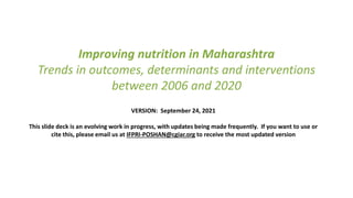Improving nutrition in Maharashtra
Trends in outcomes, determinants and interventions
between 2006 and 2020
VERSION: September 24, 2021
This slide deck is an evolving work in progress, with updates being made frequently. If you want to use or
cite this, please email us at IFPRI-POSHAN@cgiar.org to receive the most updated version
 