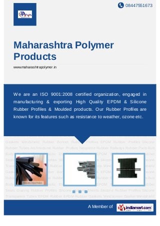 08447551673
A Member of
Maharashtra Polymer
Products
www.maharashtrapolymer.in
Architectural Rubber Profiles Neoprene Rubber Railways Rubber Parts Bus Body
Profiles Thermoplastic Elastomers Sponge EPDM Profile Container Rubber Seals Glazing
Rubber Profiles Silicone Rubber Sheets Silicone Rubber Profiles Silicone Transparent
Tubes EPDM Rubber EPDM Rubber Gaskets Windscreen Gasket Windshield
Gaskets Windshield Rubber Bonnet Rubber Profiles EPDM Rubber Profiles Silicone
Rubber Tubes Architectural Rubber Profiles Neoprene Rubber Railways Rubber Parts Bus
Body Profiles Thermoplastic Elastomers Sponge EPDM Profile Container Rubber
Seals Glazing Rubber Profiles Silicone Rubber Sheets Silicone Rubber Profiles Silicone
Transparent Tubes EPDM Rubber EPDM Rubber Gaskets Windscreen Gasket Windshield
Gaskets Windshield Rubber Bonnet Rubber Profiles EPDM Rubber Profiles Silicone
Rubber Tubes Architectural Rubber Profiles Neoprene Rubber Railways Rubber Parts Bus
Body Profiles Thermoplastic Elastomers Sponge EPDM Profile Container Rubber
Seals Glazing Rubber Profiles Silicone Rubber Sheets Silicone Rubber Profiles Silicone
Transparent Tubes EPDM Rubber EPDM Rubber Gaskets Windscreen Gasket Windshield
Gaskets Windshield Rubber Bonnet Rubber Profiles EPDM Rubber Profiles Silicone
Rubber Tubes Architectural Rubber Profiles Neoprene Rubber Railways Rubber Parts Bus
Body Profiles Thermoplastic Elastomers Sponge EPDM Profile Container Rubber
Seals Glazing Rubber Profiles Silicone Rubber Sheets Silicone Rubber Profiles Silicone
Transparent Tubes EPDM Rubber EPDM Rubber Gaskets Windscreen Gasket Windshield
We are an ISO 9001:2008 certified organization, engaged in
manufacturing & exporting High Quality EPDM & Silicone
Rubber Profiles & Moulded products. Our Rubber Profiles are
known for its features such as resistance to weather, ozone etc.
 