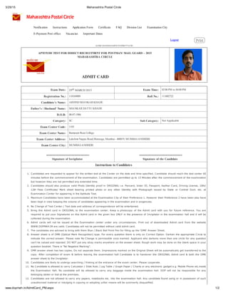 3/29/15 Maharashtra Postal Circle
1/2www.dopmah.in/AdmitCard_PM.aspx
Logout PrintPrint
A52BC2835ED5418497E7FF09B7771C9E
APTITUDE TEST FOR DIRECT RECRUITMENT FOR POSTMAN/ MAIL GUARD – 2015
MAHARASHTRA CIRCLE
ADMIT CARD
Exam Date: 29th MARCH 2015 Exam Time: 02:00 PM to 04:00 PM
Registration No.: 110169009 Roll No.: 111002722
Candidate’s Name: ARVIND SHANKAR KHADE
Father’s / Husband’ Name: SHANKAR DATTU KHADE
D.O.B: 08-07-1986
Category: SC Sub Category: Not Applicable
Exam Center Code: 1103
Exam Center Name: Ramarain Ruia College
Exam Center Address: Lakshmi Nappu Road,Matunga, Mumbai - 400019, MUMBAI-ANDHERI
Exam Center City: MUMBAI-ANDHERI
-----------------------------
Signature of Invigilator
-----------------------------
Signature of the Candidate
Instructions to Candidates
1. Candidates are requested to appear for the written test at the Center on the date and time specified. Candidate should reach the test center 60
minutes before the commencement of the examination. Candidates are permitted up to 15 Minutes after the commencement of the examination
but however they are not permitted any extended time.
2. Candidates should also produce valid Photo Identity proof in ORIGINAL i.e. Pancard, Voter ID, Passport, Aadhar Card, Driving License, 10th/
12th Pass Certificate/ Mark sheet bearing printed photo or any other Identity with Photograph issued by State or Central Govt. etc. at
Examination Center for appearing in the Aptitude Test.
3. Maximum Candidates have been accommodated at the Examination City of their Preference 1. However their Preference 2 have been also have
been kept in view keeping the volume of candidates appearing in the examination and in exigencies.
4. No Change of Test Center / Test date and address of correspondence will be entertained.
5. Bring this Admit card in ORIGINAL to the examination center. Keep a photocopy of the Admit card with you for future reference. You are
required to put your Signatures on this Admit card in the given box ONLY in the presence of Invigilator in the examination hall and it will be
collected during the examination.
6. Admit cards will not be issued at the Examination center under any circumstances. Print out of downloaded Admit card from the website
WWW.DOPMAH.IN are valid. Candidates will not be permitted without valid admit card.
7. The candidates are advised to bring with them Blue / Black Ball Point Pen for filling up the ‘OMR’ Answer Sheet.
8. Answer sheet is of OMR (Optical Mark Recognition) type. For every question there is only on Correct Option. Darken the appropriate Circle to
indicate the correct answer. Please note No Change is permissible once marked. Applicant who darkens more than one circle for any question
can’t be valued and rejected. DO NOT put any stray marks anywhere on the answer sheet. Rough work may be done on the blank space in your
question booklet. There is “No Negative Marking”.
9. OMR answer sheet has two copies. Do not separate them. Impressions marked on the Original Sheet will be automatically get transferred to the
copy. After completion of exam & before leaving the examination hall Candidate is to handover the ORIGINAL Admit card & both the OMR
answer sheet to the Invigilator.
10. Candidates are likely to undergo searching / frisking at the entrance of the exam center. Please cooperate.
11. No Candidate is allowed to carry Calculator / Slide Rule / Log Table / Graph Paper / Charts or any electronic gadget e.g. Mobile Phone etc.inside
the Examination Hall. No candidate will be allowed to carry any baggage inside the examination hall. DOP will not be responsible for any
belonging stolen or lost at the premises.
12. Candidates are not allowed to carry any papers, notebooks etc. into the examination hall. Any candidate found using or in possession of such
unauthorized material or indulging in copying or adopting unfair means will be summarily disqualified.
Notification Instructions Application Form Certificate FAQ Division List Examination City
E-Payment Post office Vacancies Important Dates
 