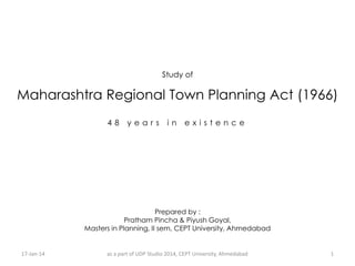 Study of

Maharashtra Regional Town Planning Act (1966)
48

years

in

existence

Prepared by :
Pratham Pincha & Piyush Goyal,
Masters in Planning, II sem, CEPT University, Ahmedabad

17-Jan-14

as a part of UDP Studio 2014, CEPT University, Ahmedabad

1

 