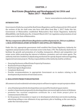 CHAPTER – I
Real Estate (Regulation and Development) Act 2016 and
Rules 2017 – MahaRERA
Source: www.maharera.mahaonline.gov.in
INTRODUCTION
GovernmentofIndiahasenactedtheRealEstate(RegulationandDevelopment)Act2016andall
the sections of the Act shall come into force with eﬀect from May 1, 2017. Under this Act,
Government of Maharashtra established Maharashtra Real Estate Regulatory Authority
(MahaRERA), vide Noti ication No. 23 dated 8 March 2017, for regulation and promotion of real
estatesectorintheStateofMaharashtra.
ThekeycomponentsofRealEstate(RegulationandDevelopment)Act,2016areasfollows:
1.REALESTATEREGULATORYAUTHORITYANDAPPELLATETRIBUNAL
Under this Act, appropriate government shall establish Real Estate Regulatory Authority for
regulation and promotion of the real estate sector in the State / UTs. The Authority shall strive to
facilitate the growth and promotion of a healthy, transparent, ef icient and competitive real
estate sector while protecting the interest of allottees, promoters and real estate agents. The
authority shallalsoestablishan adjudicating mechanismforspeedydisputeredressalregarding
registeredrealestateprojects.ThekeyresponsibilitiesoftheAuthorityshallbeasfollows:
 EnsuringDisclosuresofRealEstateProjectsbyPromoters
 RealEstateProjectsRegistration
 RealEstateAgentsRegistration
 ComplaintsRedressal
 Provide recommendations to appropriate Government on in matters relating to the
development&promotionofrealestatesector;
2. REALESTATEPROJECTSREGISTRATION
Allcommercialandresidentialrealestateprojectswillhavetoregisterexceptinprojectswhere
 areaoflandproposedtobedevelopeddoesnotexceed ivehundredsquaremeters
 numberofapartmentsproposedtobedevelopeddoesnotexceedeightinclusiveofallphases
 promoter has received completion certi icate for a real estate project prior to
commencementofthisAct
 for the purpose of renovation or repair or re-development which does not involve marketing,
advertising selling or new allotment of any apartment, plot or building, as the case may be,
undertherealestateproject
[MahaSeWA ] 1
 
