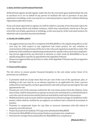 3.REALESTATEAGENTSREGISTRATION
All Real Estate Agents should register under this Act. No real estate agent shall facilitate the sale
or purchase of or act on behalf of any person to facilitate the sale or purchase of any plot,
apartment or building, as the case may be, in a real estate project or part of it, without obtaining
registrationunderthissection.
If any real estate agent fails to register, he shall be liable to a penalty of ten thousand rupees for
every day during which such default continues, which may cumulatively extend up to ive per
cent of the cost of plot, apartment or buildings, as the case may be, of the real estate project, for
whichthesaleorpurchasehasbeenfacilitated
4.FILINGOFCOMPLAINTS
 Any aggrieved person may ile a complaint with MahaRERA or the adjudicating of icer, as the
case may be, with respect to any registered real estate project, for any violation or
contravention of the provisions of this Act or the rules and regulations made there under. The
Authorityshallestablishanadjudicatingmechanismforspeedyredressalofsuchcomplaints.
 Any person aggrieved by any direction or decision or order made by MahaRERA or by an
adjudicatingof icermay ileanappealbeforetheAppellateTribunal
 AnypersonaggrievedbyanydecisionororderoftheAppellateTribunal,may ileanappealto
theHighCourt
5.FinancialDiscipline
The Act strives to ensure greater inancial discipline in the real estate sector. Some of its
provisionsareasfollows:
 A promoter shall not accept more than ten per cent of the cost of the apartment, plot, or
building as the case may be, as an advance payment or an application fee, from a person
without irstenteringintoawrittenagreementforsalewithsuchpersonandregisterthesaid
agreementforsale
 Seventy per cent of the amounts realized for the real estate project from the allottees, from
time to time, shall be deposited in a separate account to be maintained in a scheduled bank to
coverthecostofconstructionandthelandcostandshallbeusedonlyforthatpurpose
 Withdrawal from such accounts shall be in proportion to the percentage of completion of the
project, which shall be certi ied by an engineer, an architect and a chartered accountant in
practice.
 Promoter to compensate buyer for any false or incorrect statement with full refund of
propertycostwithinterest
 ProjectAccountstobeAudited/FY.CopytobesubmittedtoMahaRERA
 ProvisionforMahaRERAtofreezeprojectbankaccountuponnon-compliance
 Provisionforstronger inancialpenaltiesforMahaRERAnon-compliances
[MahaSeWA ] 2
 
