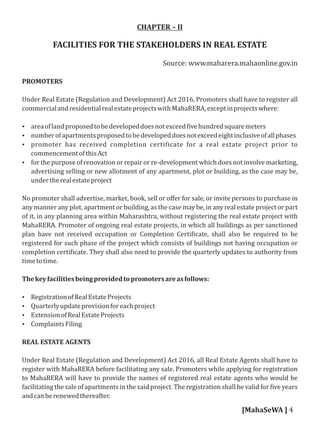 CHAPTER – II
FACILITIES FOR THE STAKEHOLDERS IN REAL ESTATE
Source: www.maharera.mahaonline.gov.in
PROMOTERS
Under Real Estate (Regulation and Development) Act 2016, Promoters shall have to register all
commercialandresidentialrealestateprojectswithMahaRERA,exceptinprojectswhere:
 areaoflandproposedtobedevelopeddoesnotexceed ivehundredsquaremeters
 numberofapartmentsproposedtobedevelopeddoesnotexceedeightinclusiveofallphases
 promoter has received completion certi icate for a real estate project prior to
commencementofthisAct
 for the purpose of renovation or repair or re-development which does not involve marketing,
advertising selling or new allotment of any apartment, plot or building, as the case may be,
undertherealestateproject
No promoter shall advertise, market, book, sell or oﬀer for sale, or invite persons to purchase in
any manner any plot, apartment or building, as the case may be, in any real estate project or part
of it, in any planning area within Maharashtra, without registering the real estate project with
MahaRERA. Promoter of ongoing real estate projects, in which all buildings as per sanctioned
plan have not received occupation or Completion Certi icate, shall also be required to be
registered for such phase of the project which consists of buildings not having occupation or
completion certi icate. They shall also need to provide the quarterly updates to authority from
timetotime.
Thekeyfacilitiesbeingprovidedtopromotersareasfollows:
 RegistrationofRealEstateProjects
 Quarterlyupdateprovisionforeachproject
 ExtensionofRealEstateProjects
 ComplaintsFiling
REAL ESTATE AGENTS
Under Real Estate (Regulation and Development) Act 2016, all Real Estate Agents shall have to
register with MahaRERA before facilitating any sale. Promoters while applying for registration
to MahaRERA will have to provide the names of registered real estate agents who would be
facilitating the sale of apartments in the said project. The registration shall be valid for ive years
andcanberenewedthereafter.
[MahaSeWA ] 4
 