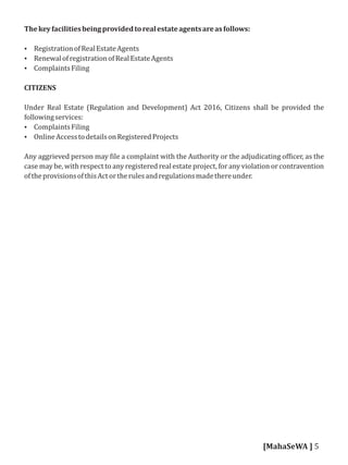 Thekeyfacilitiesbeingprovidedtorealestateagentsareasfollows:
 RegistrationofRealEstateAgents
 RenewalofregistrationofRealEstateAgents
 ComplaintsFiling
CITIZENS
Under Real Estate (Regulation and Development) Act 2016, Citizens shall be provided the
followingservices:
 ComplaintsFiling
 OnlineAccesstodetailsonRegisteredProjects
Any aggrieved person may ile a complaint with the Authority or the adjudicating of icer, as the
case may be, with respect to any registered real estate project, for any violation or contravention
oftheprovisionsofthisActortherulesandregulationsmadethereunder.
[MahaSeWA ] 5
 