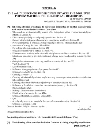 CHAPTER – IV
THE VARIOUS SECTIONS UNDER DIFFERENT ACTS, THE AGGRIEVED
PERSONS MAY BOOK THE BUILDERS AND DEVELOPERS.
­ BY. ADV. VINOD SAMPAT,
ADV. MITHIL S SAMPAT AND ADV.DHIRMIN S SAMPAT.
(A) Following oﬀences are alleged to have been committed by builder in connivance
witheachotherunderIndianPenalCode1860.
 When such an act is criminal by reason of its being done with a criminal knowledge of
intention:Section35
 Eﬀectcausedpartlybyactandpartlybyomission:Section36
 Co-operationbydoingoneofseveralactsconstitutinganoﬀence:Section37
 Personsconcernedincriminalactmaybeguiltyofdiﬀerentoﬀences:Section38
 Abetmentofathing:Sections107and108
 Furnishingfalseinformation:Section177
 Usingevidenceknowntobefalse:Section196
 Falsestatementmadeindeclarationwhichisbylawreceivableasevidence:Section199
 Intentional omission to give information of oﬀence by person bound to inform : Section
202
 Givingfalseinformationrespectinganoﬀencecommitted:Section203
 Theft:Section378
 Extortion:Section383
 Dishonestmisappropriationofproperty:Section403
 Criminalbreachoftrust:Section405
 Cheating:Section415
 Cheatingwithknowledgethatwrongfullossmayensuetopersonwhoseinterestoﬀender
isboundtoprotect
 Cheatinganddishonestlyinducingdeliveryofproperty:Section420
 Dishonestorfraudulentremovalorconcealmentofproperty:Section424
 Mischief:Section425
 Makingafalsedocument:Section464
 Falsi icationofaccounts:Section477A
 Criminalintimidation:Sections503and506
 r/w
 Actsdonebyseveralpersonsinfurtheranceofcommonintention:Section34
 Criminalconspiracy:120B
Circular dated 01/07/2016 issued by the ( . . .),
, , , which justi ies
FIRagainsttheerringbuilders.
RequesttopoliceauthoritiestoreferthemattertoEconomicOﬀencesWing.
(B) The following oﬀences under the Indian Contract Act being alleged by my clients to
[MahaSeWA ] 9
 