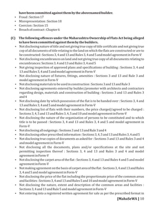 havebeencommittedagainstthembytheabovenamedbuilder.
 Fraud:Section17
 Misrepresentation:Section18
 Coercion:Section15
 Breachofcontract:Chapter6
(C) The following oﬀences under the Maharashtra Ownership of Flats Act being alleged
tohavebeencommittedagainstthembythebuilders.
 Not disclosing nature of title and not giving true copy of title certi icate and not giving true
cop of all documents of title relating to the land on which the lats are constructed or are to
beconstructed:Sections3,4and13andRules3,4and5andmodelagreementinForm-V
 Not disclosing encumbrances on land and not giving true copy of all documents relating to
encumbrances:Sections3,4and13andRules3,4and5
 Not giving inspection of approved plans and speci ications of building : Sections 3, 4 and
13andRules3,4and5andmodelagreementinForm-V
 Not disclosing nature of ixtures, ittings, amenities : Sections 3 and 13 and Rule 3 and
modelagreementinForm-V
 Notdisclosingmaterialstobeusedinconstruction:Sections3and13andRule3
 Not disclosing agreements entered by builder/promoter with architects and contractors
regarding design, materials and construction of building : Sections 3 and 13 and Rules 3
and4
 Not disclosing date by which possession of the lat is to be handed over : Sections 3, 4 and
13andRules3,4and5andmodelagreementinForm-V
 Not disclosing list of lats with their numbers, the price charged/agreed to be charged :
Sections3,4,5and13andRules3,4,5and10andmodelagreementinForm-V
 Not disclosing the nature of the organization of persons to be constituted and to which
title is to be passed : Sections 3, 4 and 13 and Rules 3, 4 and 5 and model agreement in
Form-V
 Notdisclosingalloutgoings:Sections3and13andRule3and4
 Notdisclosingotherprescribedinformation:Sections3,4,5and13andRules3,4and5
 Not disclosing true copies of documents as asked for : Sections 3 and 13 and Rules 3 and 4
andmodelagreementinForm-V
 Not disclosing all the documents, plans and/or speci ications at the site and not
permitting inspection thereof : Sections 3, 4 and 13 and Rules 3 and 4 and model
agreementinForm-V
 Not disclosing the carpet area of the lat : Sections 3, 4 and 13 and Rules 4 and 5 and model
agreementinForm-V
 Notmakingagreementonthebasisofcarpetareaofthe lat:Sections3,4and13andRules
3,4and5andmodelagreementinForm-V
 Not disclosing the price of the lat including the proportionate price of the common areas
andfacilities:Sections3,4and13andRules5and10andmodelagreementinForm-V
 Not disclosing the nature, extent and description of the common areas and facilities :
Sections3,4and13andRule5andmodelagreementinForm-V
 Not entering into a registered written agreement for sale as per the prescribed format in
[MahaSeWA ] 10
 