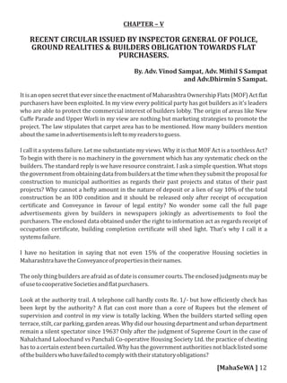 CHAPTER – V
RECENT CIRCULAR ISSUED BY INSPECTOR GENERAL OF POLICE,
GROUND REALITIES & BUILDERS OBLIGATION TOWARDS FLAT
PURCHASERS.
By. Adv. Vinod Sampat, Adv. Mithil S Sampat
and Adv.Dhirmin S Sampat.
It is an open secret that ever since the enactment of Maharashtra Ownership Flats (MOF) Act lat
purchasers have been exploited. In my view every political party has got builders as it's leaders
who are able to protect the commercial interest of builders lobby. The origin of areas like New
Cuﬀe Parade and Upper Worli in my view are nothing but marketing strategies to promote the
project. The law stipulates that carpet area has to be mentioned. How many builders mention
aboutthesameinadvertisementsislefttomyreaderstoguess.
I call it a systems failure. Let me substantiate my views. Why it is that MOF Act is a toothless Act?
To begin with there is no machinery in the government which has any systematic check on the
builders. The standard reply is we have resource constraint. I ask a simple question. What stops
thegovernmentfromobtainingdatafrombuildersatthetimewhentheysubmittheproposalfor
construction to municipal authorities as regards their past projects and status of their past
projects? Why cannot a hefty amount in the nature of deposit or a lien of say 10% of the total
construction be an IOD condition and it should be released only after receipt of occupation
certi icate and Conveyance in favour of legal entity? No wonder some call the full page
advertisements given by builders in newspapers jokingly as advertisements to fool the
purchasers. The enclosed data obtained under the right to information act as regards receipt of
occupation certi icate, building completion certi icate will shed light. That's why I call it a
systemsfailure.
I have no hesitation in saying that not even 15% of the cooperative Housing societies in
MaharashtrahavetheConveyanceofpropertiesintheirnames.
The only thing builders are afraid as of date is consumer courts. The enclosed judgments may be
ofusetocooperativeSocietiesand latpurchasers.
Look at the authority trail. A telephone call hardly costs Re. 1/- but how ef iciently check has
been kept by the authority? A lat can cost more than a core of Rupees but the element of
supervision and control in my view is totally lacking. When the builders started selling open
terrace, stilt, car parking, garden areas. Why did our housing department and urban department
remain a silent spectator since 1963? Only after the judgment of Supreme Court in the case of
Nahalchand Laloochand vs Panchali Co-operative Housing Society Ltd. the practice of cheating
has to a certain extent been curtailed. Why has the government authorities not black listed some
ofthebuilderswhohavefailedtocomplywiththeirstatutoryobligations?
[MahaSeWA ] 12
 