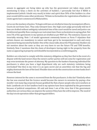 annum in aggregate are being taken up why has the government not taken steps worth
mentioning to keep a check on the activities of builders. I personally feel that if RERA is
implemented (which I doubt very much) in letter and spirit than 50% of the builders in a few
years would shift to some other profession. Till date no formalities for registration of builders or
estateagentshavecommencedinMaharashtra.
Letusseethemockeryofjustice.Tobeginwithlawsaredraftedattimesbyincompetentof icers.
Courts do not frame laws. They only interpret laws. One high court judge personally told me if
laws are drafted without ambiguity substantial time of the court would be saved and justice can
bedeliveredspeedily.NowcomingtoourrealestatelawsIhavenohesitationinsayinggthat.Not
even 5% of the agreements in my opinion are drafted as per MOF Act. The statutory clauses are
invariably missing. Note 1 of model agreement commonly known as Form V stipulates that
certain clauses are mandatory in nature and have got to be incorporated in each and every
agreement being executed by builder. One of the clause talks about the FSI potential. Builders do
not mention about the same as they are very keen to use the future FSI and TDR bene its.
Similarly Note 2 mentions that the chain of developers having right in the property from the
nameasappearinginpropertycardshouldbeincorporatedasacon irmingparty.
Builders are reluctant to comply with this statutory obligation as they fear that in the event of a
dispute with the land owners than the owners earlier parties will not come for registration and
may even terminate the power of attorney. My question to the bankers inancing individual lat
purchasers is when you have a legal department why are such statutory violations being
overlooked? But then in my view it is an open secret and an unwritten rule that the big and
mightydominatethelawsoftheland.Ifbuilderdoesnotdotheconstructionontimebanksdon't
releasethefund.
However interest for the same is recovered from the lat purchasers. Is this fair? Similarly when
the law was enacted that the Licence would become the owners in seventies by paying a few
months' rent many big corporate houses grabbed the lats of poor people who were nowhere at
fault. Landlords are in fact landless lord in my opinion have been exploited by the government
because of political compulsions. All said and done I am of the view that if the government
authorities are serious they can improve the system if they have the will to improve. The need of
thedayistodooperationratherthangivingpainkillers.
[MahaSeWA ] 14
 